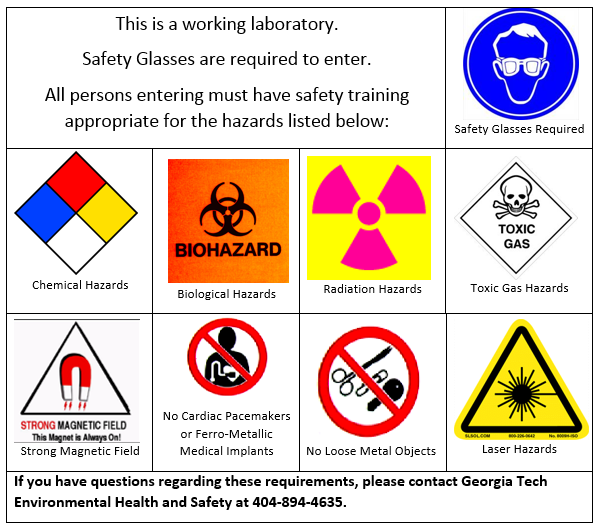 This is a working laboratory. Safety Glasses are required to enter. All persons entering must have safety training appropriate for the hazards listed below. If you have questions regarding these requirements, please contact Georgia Tech Environmental Health and Safety at 404-894-4635.